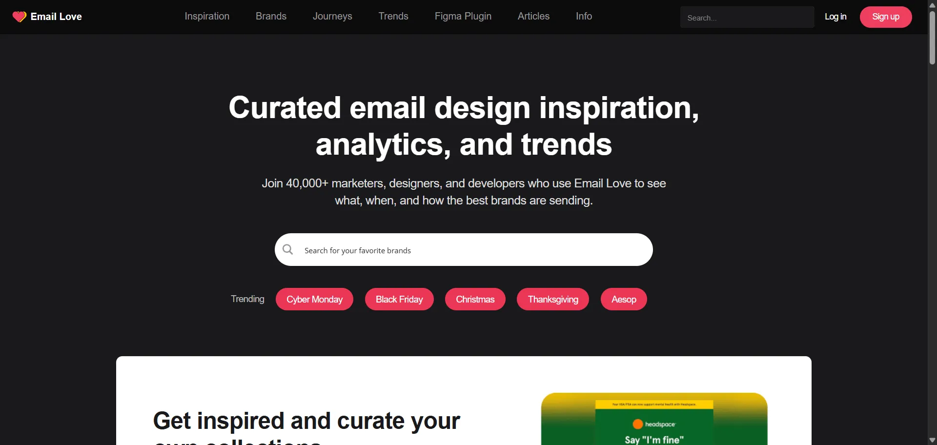 Email Love, email inspiration platform empowers you to stop guessing and start referencing real-world campaign design and strategy. Built for email marketers, designers and product-owners, it combines a curated gallery of hand-picked email campaigns with trend reports and brand-level insights so you can analyse what competitors send, while its downloadable HTMLs and Figma plugin enable you to execute faster without re-building from scratch. This runs on a platform trusted by 40,000+ leading marketers, ensuring every send looks sharper, performs better, and evolves with the industry’s best practice.