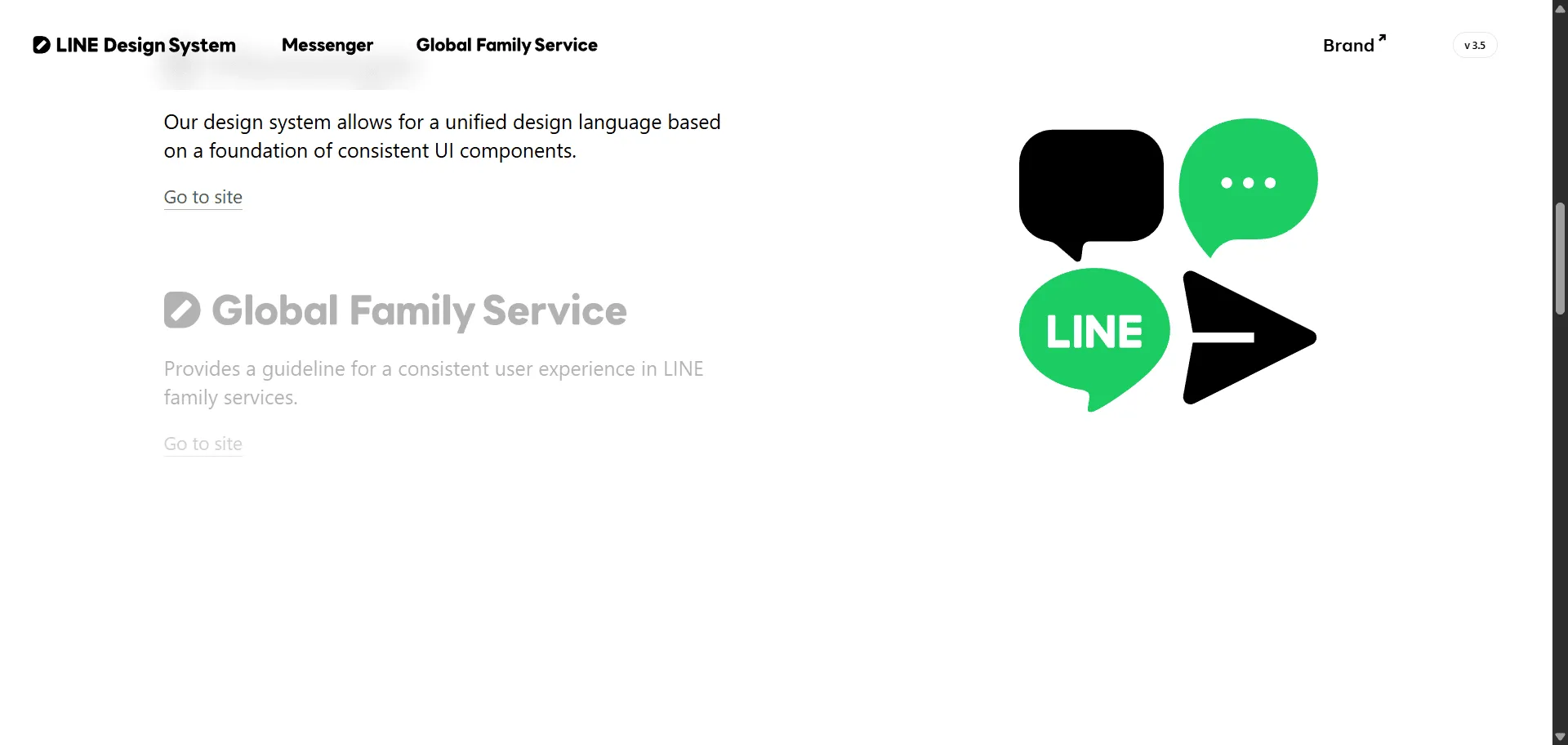 Design system LINE Design System transforms complex messaging interface challenges into consistent, global digital experiences trusted by millions across 34 LINE services worldwide. Built for product designers and developers creating LINE ecosystem applications, it combines unified design language with comprehensive UI component libraries so you can build cohesive messaging interfaces efficiently, while Foundation Guidelines and UX standards enable professional user experiences without rebuilding common patterns. This system operates on principles of efficiency and high standards trusted by LINE's global design teams, featuring both Messenger-specific (LDSM) and Global Family Services (LDSG) frameworks that ensure interfaces feel native across 19 languages and multiple countries. Whether you're building chat applications or scaling design consistency across multiple messaging touchpoints, this comprehensive design system helps every project ship faster with consistent, accessible interfaces that maintain visual coherence across mobile and web experiences.