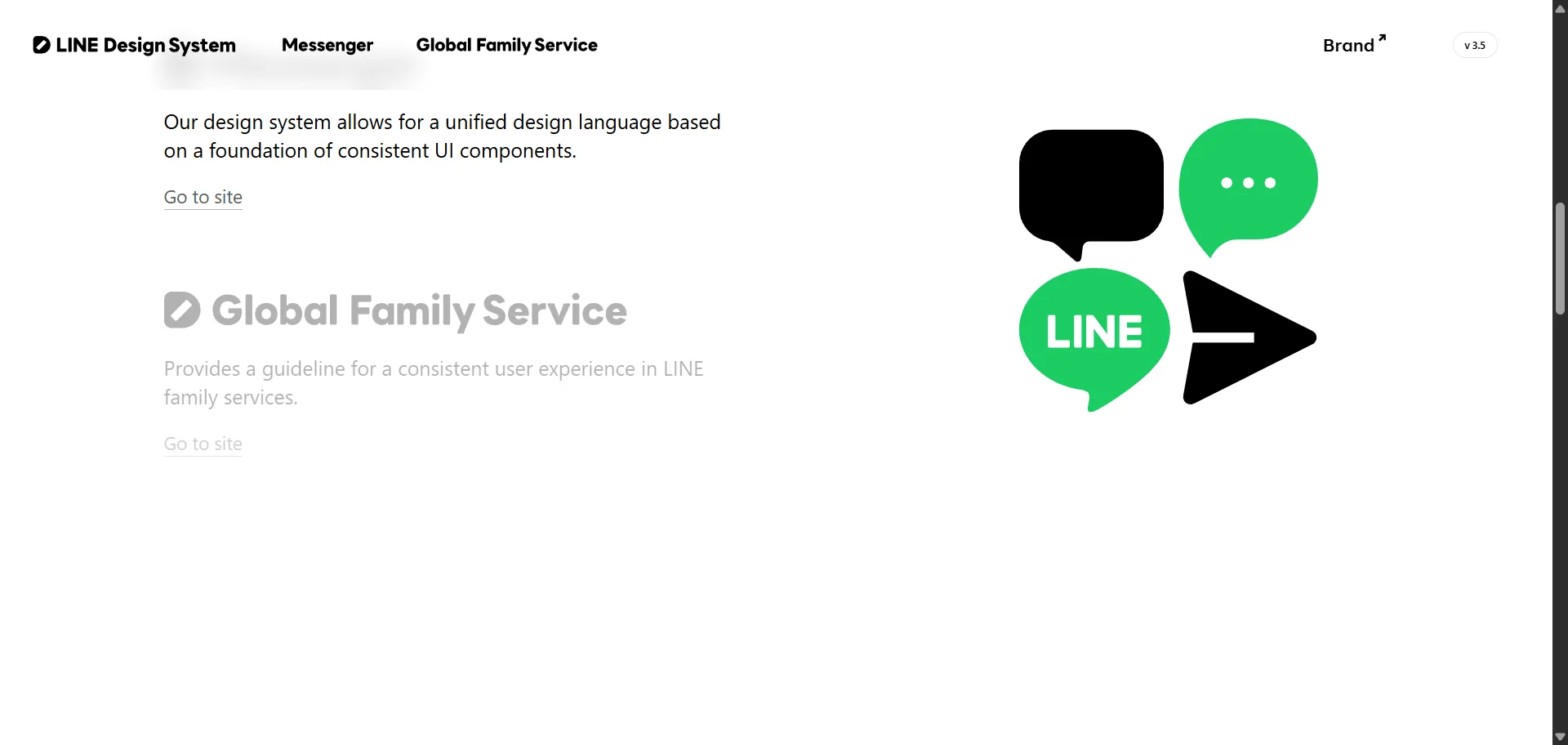 Design system LINE Design System transforms complex messaging interface challenges into consistent, global digital experiences trusted by millions across 34 LINE services worldwide. Built for product designers and developers creating LINE ecosystem applications, it combines unified design language with comprehensive UI component libraries so you can build cohesive messaging interfaces efficiently, while Foundation Guidelines and UX standards enable professional user experiences without rebuilding common patterns. This system operates on principles of efficiency and high standards trusted by LINE's global design teams, featuring both Messenger-specific (LDSM) and Global Family Services (LDSG) frameworks that ensure interfaces feel native across 19 languages and multiple countries. Whether you're building chat applications or scaling design consistency across multiple messaging touchpoints, this comprehensive design system helps every project ship faster with consistent, accessible interfaces that maintain visual coherence across mobile and web experiences.